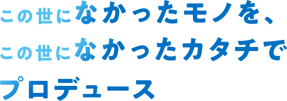 この世になかったモノを、この世になかったカタチでプロデュース